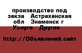 производство под закза - Астраханская обл., Знаменск г. Услуги » Другие   